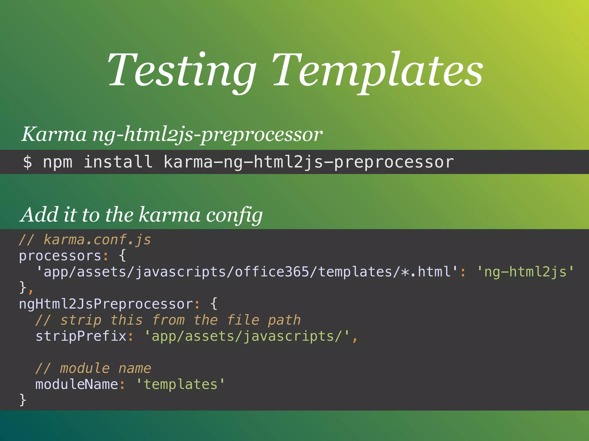 Testing Templates
$ npm install karma-ng-html2js-preprocessor
Karma ng-html2js-preprocessor
// karma.conf.js
processors: { 
'app/assets/javascripts/office365/templates/*.html': 'ng-html2js' 
},
ngHtml2JsPreprocessor: { 
// strip this from the file path 
stripPrefix: 'app/assets/javascripts/', 
 
// module name 
moduleName: 'templates' 
}
Add it to the karma config
 