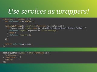 Use services as wrappers!
this.save = function () { 
var deferred = $q.defer(); 
 
roamingSettings().saveAsync(function (asyncResult) { 
if (asyncResult.status === $window.Office.AsyncResultStatus.Failed) { 
deferred.reject(asyncResult.error.message); 
} else { 
deferred.resolve(); 
} 
}); 
 
return deferred.promise; 
};
RoamingSettings.save().then(function () { 
// Success! 
}, function () { 
//Error 
});
 
