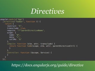 Directives
angular.module('App') 
.directive('foobar', function () { 
return { 
restrict: 'E', 
transclude: true, 
require: '?^^parentDirectiveName', 
scope: { 
name: '@', 
data: '=', 
callMe: '&' 
}, 
compile: function (elm, attr, transclude) { 
return function link(scope, elm, attr, parentDirectiveCtrl) { 
} 
}, 
controller: function ($scope, Service) { 
} 
} 
});
https://docs.angularjs.org/guide/directive
 