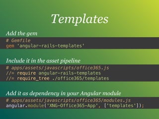 Templates
# Gemfile
gem ‘angular-rails-templates'
Add the gem
# apps/assets/javascripts/office365.js
//= require angular-rails-templates 
//= require_tree ./office365/templates
Include it in the asset pipeline
# apps/assets/javascripts/office365/modules.js
angular.module('XNG-Office365-App', ['templates']);
Add it as dependency in your Angular module
 