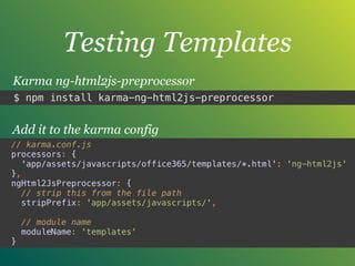 Testing Templates
$ npm install karma-ng-html2js-preprocessor
Karma ng-html2js-preprocessor
// karma.conf.js
processors: { 
'app/assets/javascripts/office365/templates/*.html': 'ng-html2js' 
},
ngHtml2JsPreprocessor: { 
// strip this from the file path 
stripPrefix: 'app/assets/javascripts/', 
 
// module name 
moduleName: 'templates' 
}
Add it to the karma config
 