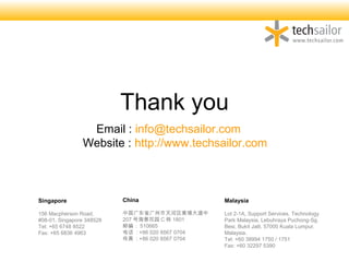Thank you
Singapore
156 Macpherson Road,
#08-01, Singapore 348528
Tel: +65 6748 8522
Fax: +65 6836 4963
Malaysia
Lot 2-1A, Support Services, Technology
Park Malaysia, Lebuhraya Puchong-Sg.
Besi, Bukit Jalil, 57000 Kuala Lumpur,
Malaysia.
Tel: +60 38994 1750 / 1751
Fax: +60 32297 5390
China
й㶫ʡҴ
207 ź԰ C  1801
ʱࣺ 510665
绰 : +86 020 8567 0704
 : +86 020 8567 0704
Email : info@techsailor.com
Website : http://www.techsailor.com
 