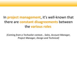 In project management, its well-known that
there are constant disagreements between
the various roles
(Coming from a Techsailor context Sales, Account Manager,
Project Manager, Design and Technical)
 