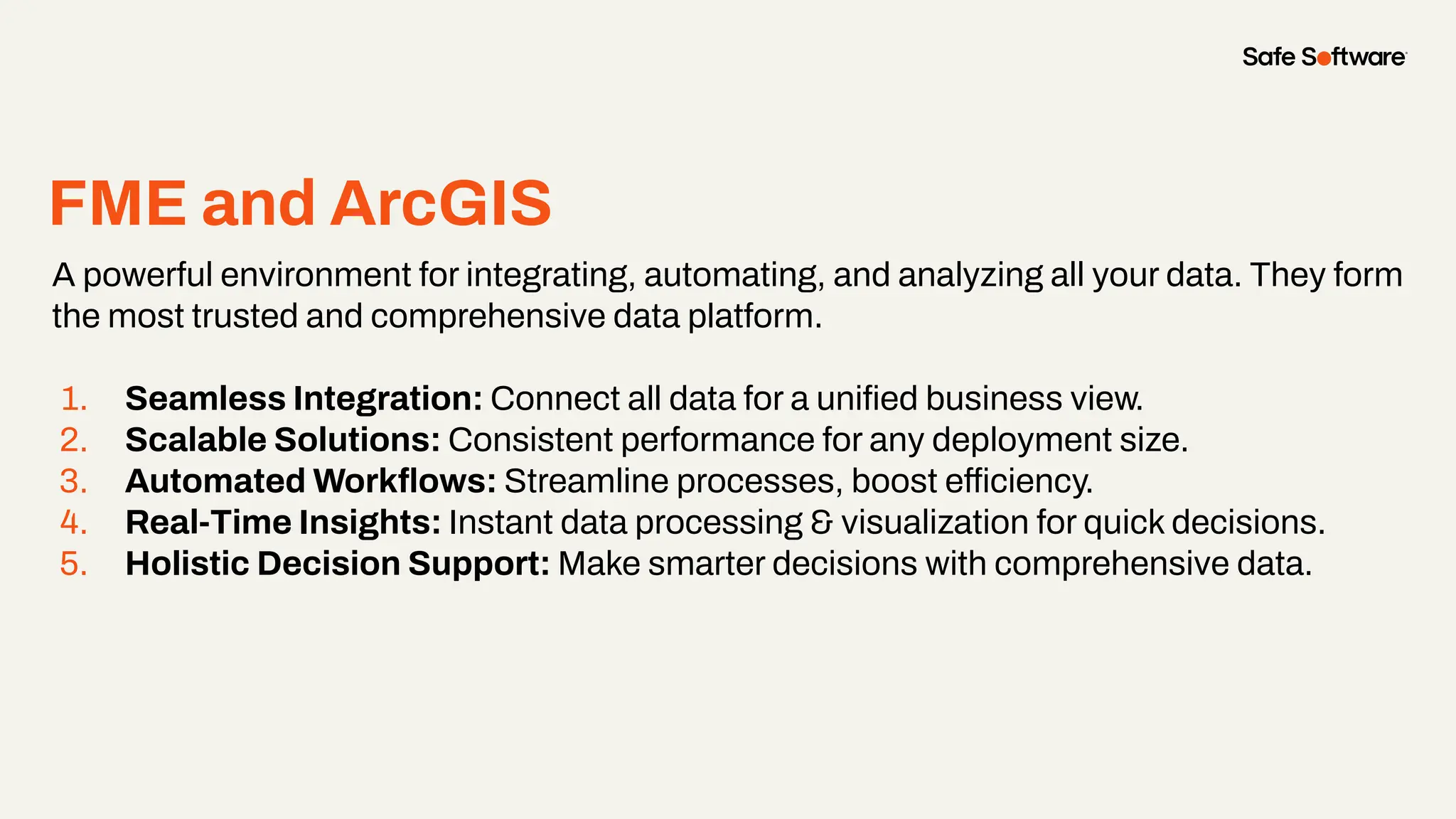 FME and ArcGIS
A powerful environment for integrating, automating, and analyzing all your data. They form
the most trusted and comprehensive data platform.
1. Seamless Integration: Connect all data for a uniﬁed business view.
2. Scalable Solutions: Consistent performance for any deployment size.
3. Automated Workﬂows: Streamline processes, boost efficiency.
4. Real-Time Insights: Instant data processing & visualization for quick decisions.
5. Holistic Decision Support: Make smarter decisions with comprehensive data.
 