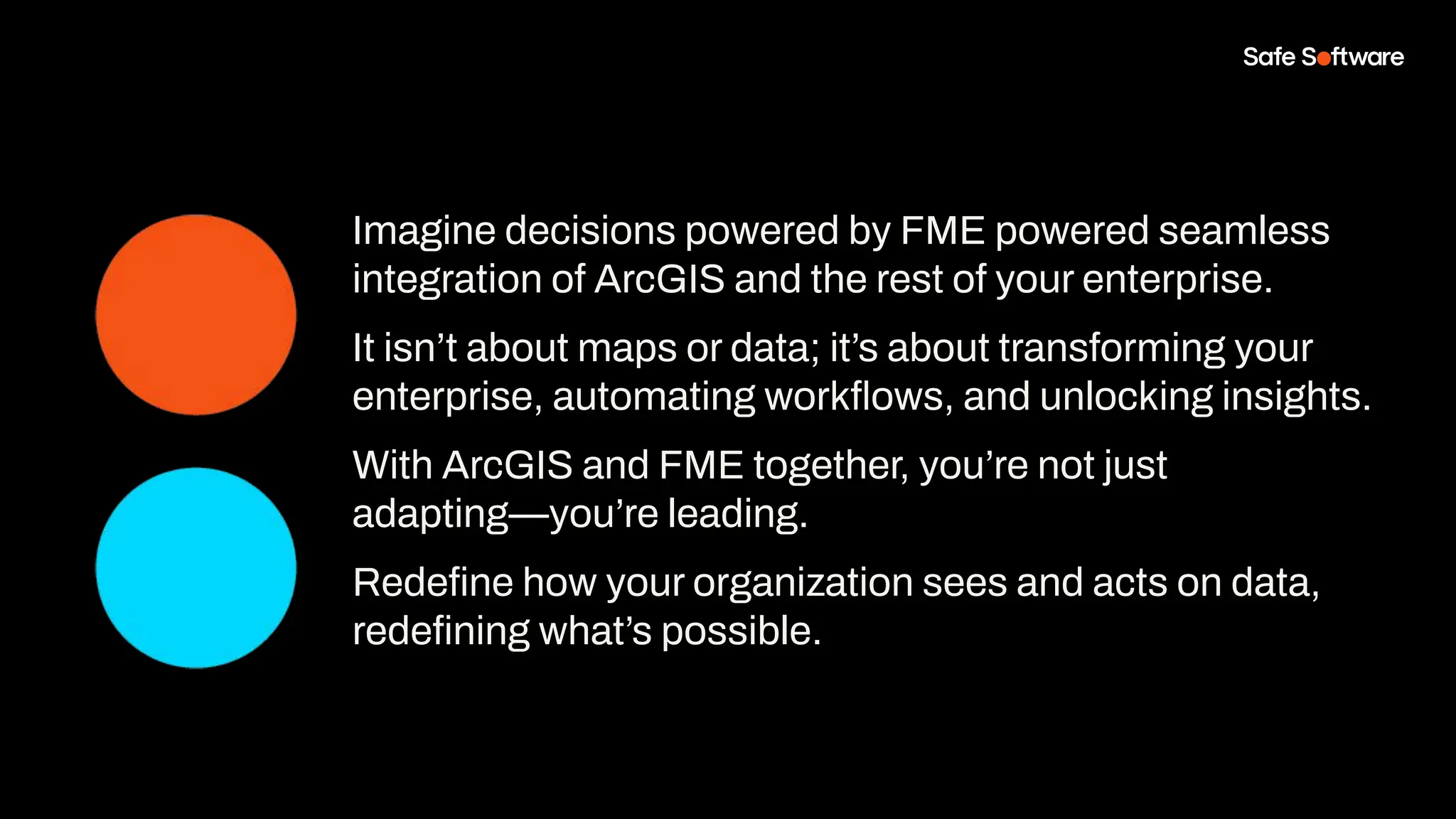 Imagine decisions powered by FME powered seamless
integration of ArcGIS and the rest of your enterprise.
It isn’t about maps or data; it’s about transforming your
enterprise, automating workﬂows, and unlocking insights.
With ArcGIS and FME together, you’re not just
adapting—you’re leading.
Redeﬁne how your organization sees and acts on data,
redeﬁning what’s possible.
 