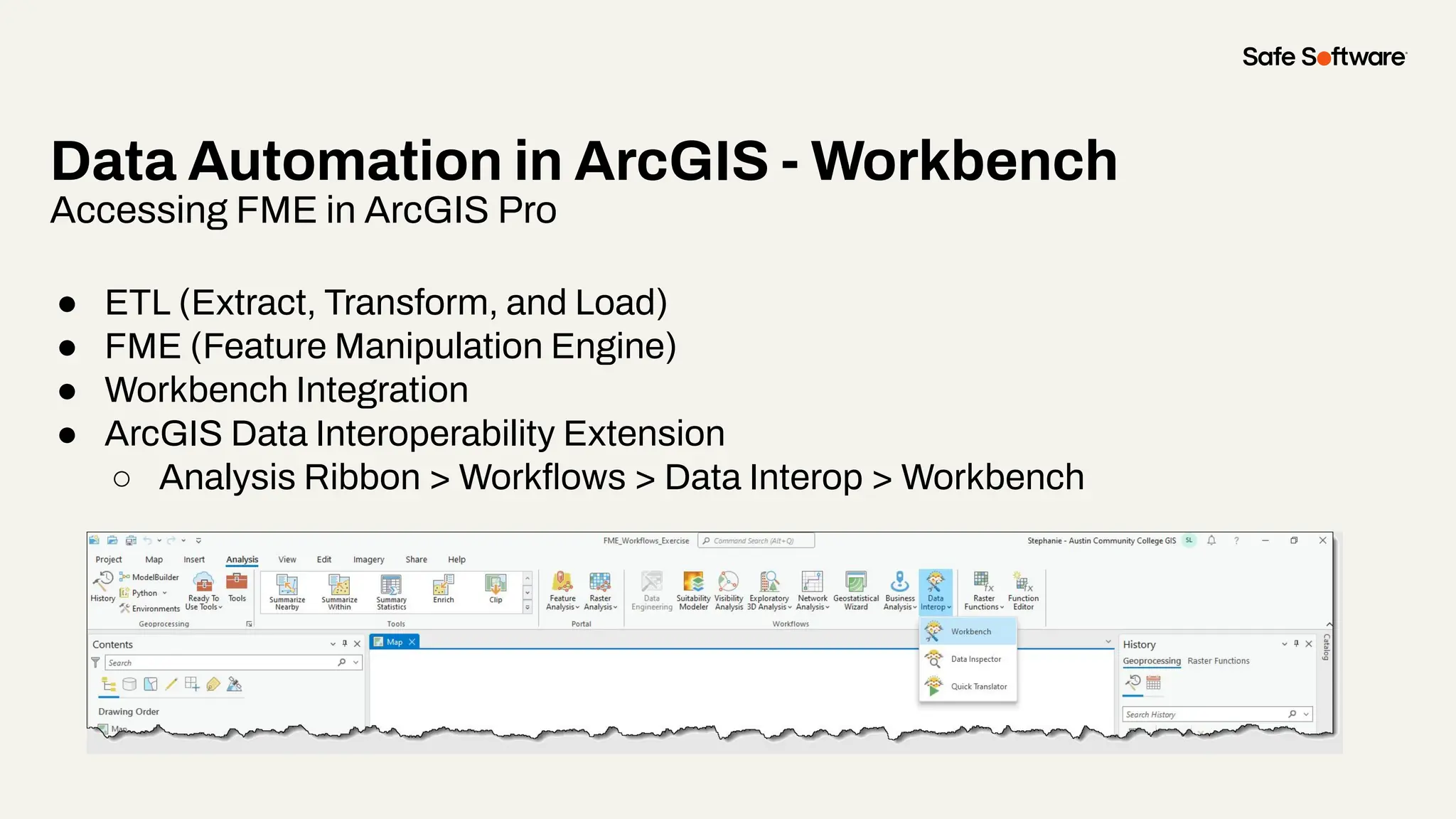 Data Automation in ArcGIS - Workbench
Accessing FME in ArcGIS Pro
● ETL (Extract, Transform, and Load)
● FME (Feature Manipulation Engine)
● Workbench Integration
● ArcGIS Data Interoperability Extension
○ Analysis Ribbon > Workﬂows > Data Interop > Workbench
 