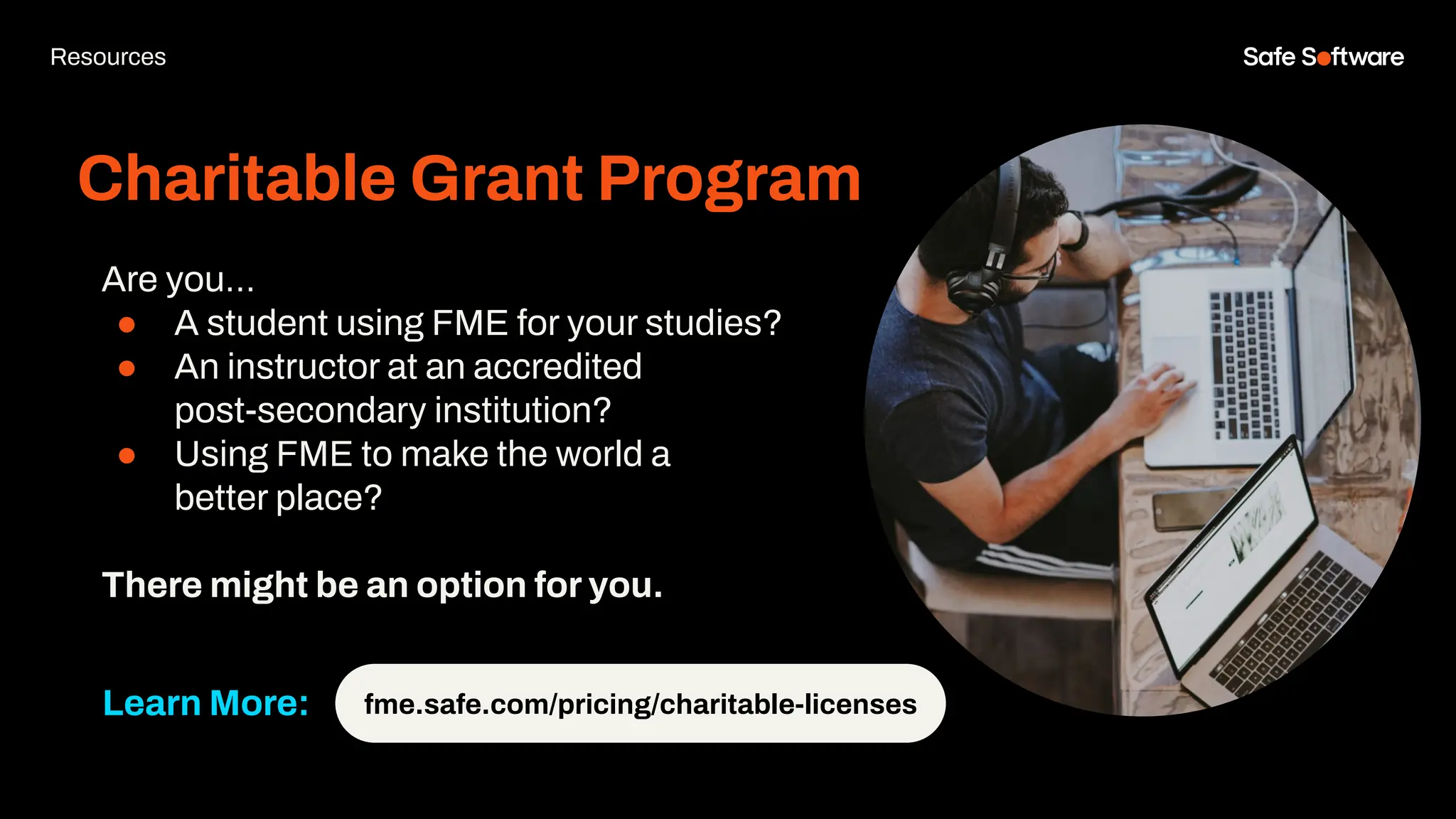 Charitable Grant Program
Resources
fme.safe.com/pricing/charitable-licenses
Learn More:
Are you…
● A student using FME for your studies?
● An instructor at an accredited
post-secondary institution?
● Using FME to make the world a
better place?
There might be an option for you.
 