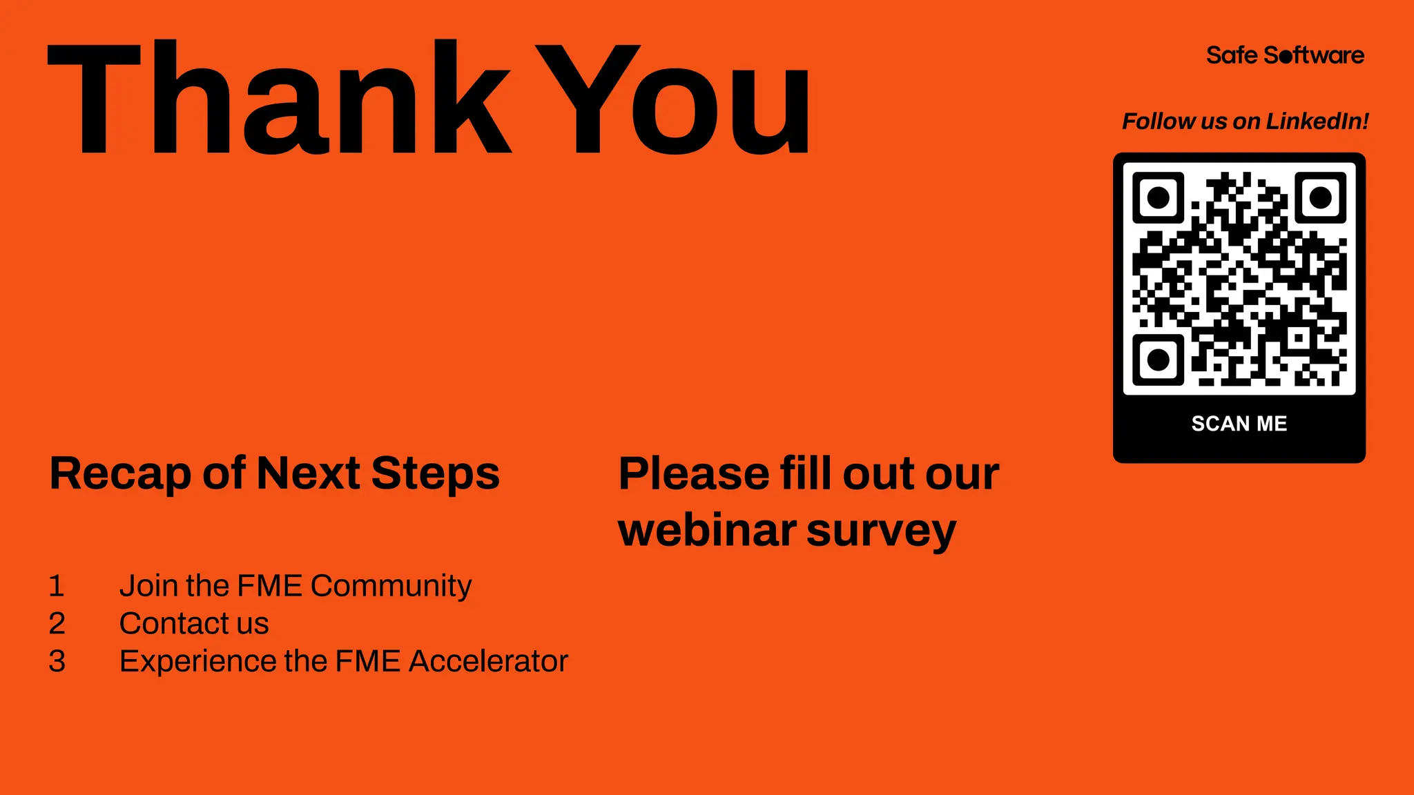 ThankYou
Recap of Next Steps
1 Join the FME Community
2 Contact us
3 Experience the FME Accelerator
Please ﬁll out our
webinar survey
Follow us on LinkedIn!
 