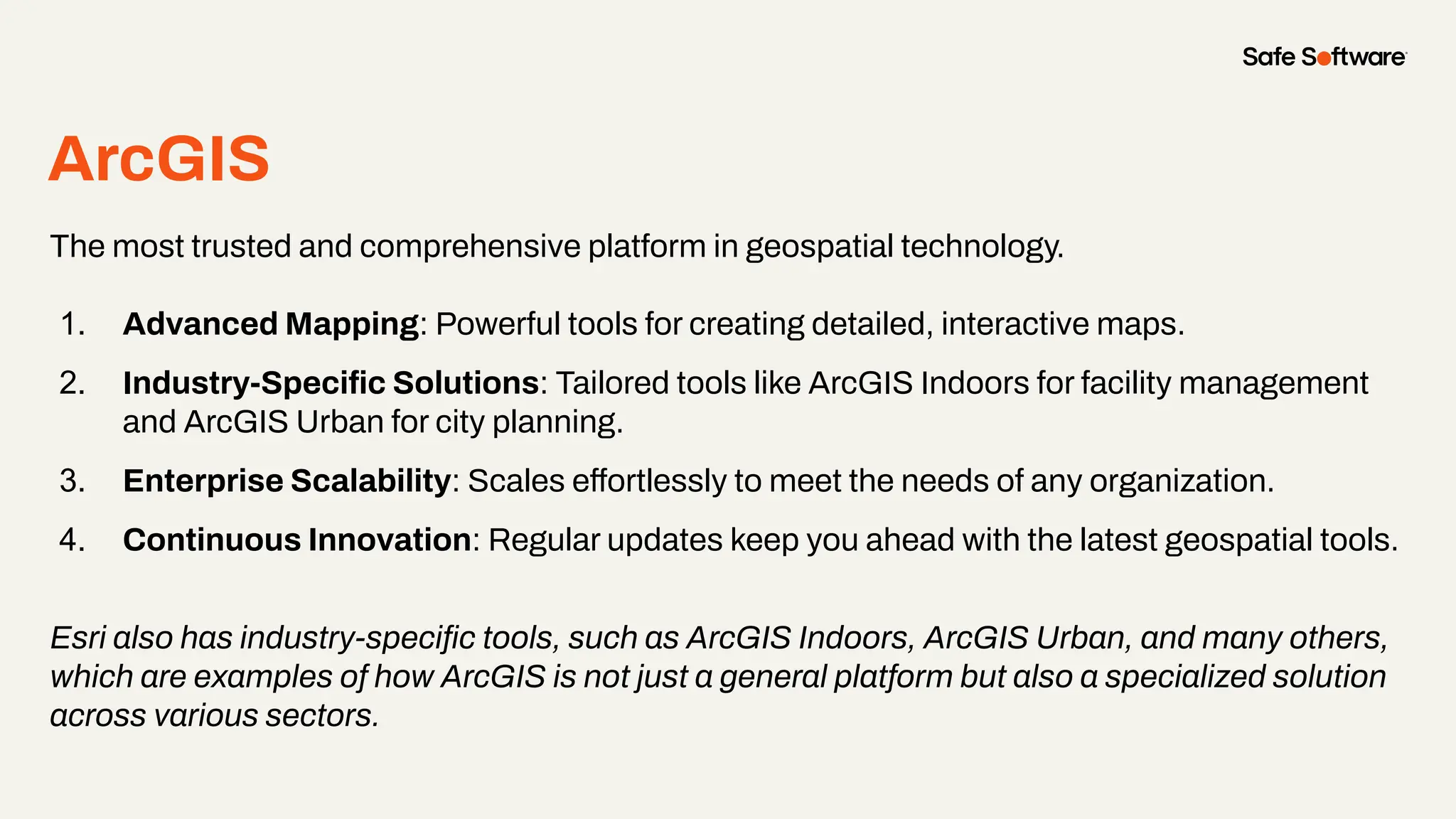 ArcGIS
The most trusted and comprehensive platform in geospatial technology.
1. Advanced Mapping: Powerful tools for creating detailed, interactive maps.
2. Industry-Speciﬁc Solutions: Tailored tools like ArcGIS Indoors for facility management
and ArcGIS Urban for city planning.
3. Enterprise Scalability: Scales effortlessly to meet the needs of any organization.
4. Continuous Innovation: Regular updates keep you ahead with the latest geospatial tools.
Esri also has industry-speciﬁc tools, such as ArcGIS Indoors, ArcGIS Urban, and many others,
which are examples of how ArcGIS is not just a general platform but also a specialized solution
across various sectors.
 