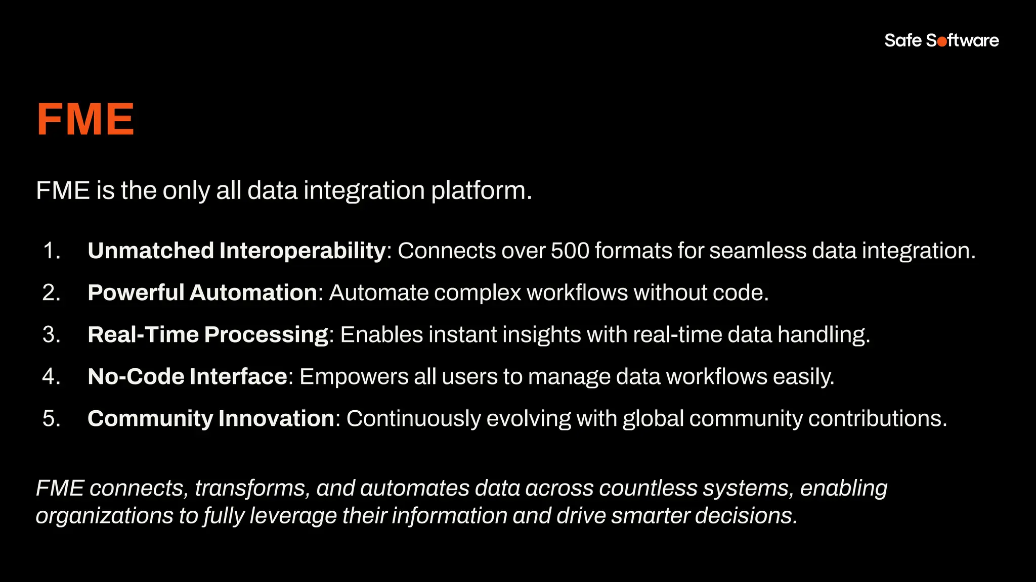 FME
FME is the only all data integration platform.
1. Unmatched Interoperability: Connects over 500 formats for seamless data integration.
2. Powerful Automation: Automate complex workﬂows without code.
3. Real-Time Processing: Enables instant insights with real-time data handling.
4. No-Code Interface: Empowers all users to manage data workﬂows easily.
5. Community Innovation: Continuously evolving with global community contributions.
FME connects, transforms, and automates data across countless systems, enabling
organizations to fully leverage their information and drive smarter decisions.
 