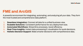 FME and ArcGIS
A powerful environment for integrating, automating, and analyzing all your data. They form
the most trusted and comprehensive data platform.
1. Seamless Integration: Connect all data for a uniﬁed business view.
2. Scalable Solutions: Consistent performance for any deployment size.
3. Automated Workﬂows: Streamline processes, boost efficiency.
4. Real-Time Insights: Instant data processing & visualization for quick decisions.
5. Holistic Decision Support: Make smarter decisions with comprehensive data.
 