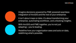 Imagine decisions powered by FME powered seamless
integration of ArcGIS and the rest of your enterprise.
It isn’t about maps or data; it’s about transforming your
enterprise, automating workﬂows, and unlocking insights.
With ArcGIS and FME together, you’re not just
adapting—you’re leading.
Redeﬁne how your organization sees and acts on data,
redeﬁning what’s possible.
 
