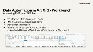 Data Automation in ArcGIS - Workbench
Accessing FME in ArcGIS Pro
● ETL (Extract, Transform, and Load)
● FME (Feature Manipulation Engine)
● Workbench Integration
● ArcGIS Data Interoperability Extension
○ Analysis Ribbon > Workﬂows > Data Interop > Workbench
 