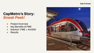 CapMetro’s Story:
Sneak Peek!
● Project Overview
● Key Beneﬁts of FME
● Solution: FME + ArcGIS!
● Results
 