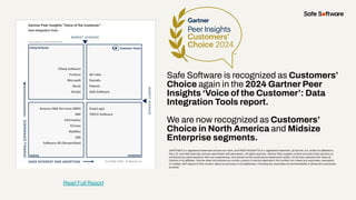 Safe Software is recognized as Customers’
Choice again in the 2024 Gartner Peer
Insights ‘Voice of the Customer’: Data
Integration Tools report.
We are now recognized as Customers’
Choice in North America and Midsize
Enterprise segments.
GARTNER is a registered trademark and service mark, and PEER INSIGHTS is a registered trademark, of Gartner, Inc. and/or its affiliates in
the U.S. and internationally and are used herein with permission. All rights reserved. Gartner Peer Insights content consists of the opinions of
individual end users based on their own experiences, and should not be construed as statements of fact, nor do they represent the views of
Gartner or its affiliates. Gartner does not endorse any vendor, product or service depicted in this content nor makes any warranties, expressed
or implied, with respect to this content, about its accuracy or completeness, including any warranties of merchantability or ﬁtness for a particular
purpose.
Read Full Report
 
