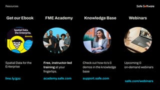 Get our Ebook
Spatial Data for the
Enterprise
fme.ly/gzc
Free, instructor-led
training at your
ﬁngertips.
academy.safe.com
FME Academy
Resources
Check out how-to’s &
demos in the knowledge
base
support.safe.com
Knowledge Base Webinars
Upcoming &
on-demand webinars
safe.com/webinars
 