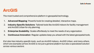 ArcGIS
The most trusted and comprehensive platform in geospatial technology.
1. Advanced Mapping: Powerful tools for creating detailed, interactive maps.
2. Industry-Speciﬁc Solutions: Tailored tools like ArcGIS Indoors for facility management
and ArcGIS Urban for city planning.
3. Enterprise Scalability: Scales effortlessly to meet the needs of any organization.
4. Continuous Innovation: Regular updates keep you ahead with the latest geospatial tools.
Esri also has industry-speciﬁc tools, such as ArcGIS Indoors, ArcGIS Urban, and many others,
which are examples of how ArcGIS is not just a general platform but also a specialized solution
across various sectors.
 
