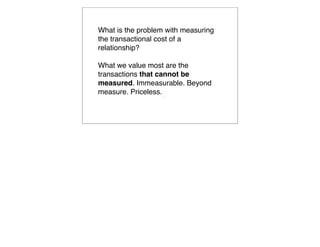What is the problem with measuring
the transactional cost of a
relationship?

What we value most are the
transactions that cannot be
measured. Immeasurable. Beyond
measure. Priceless.
                  
                      
 