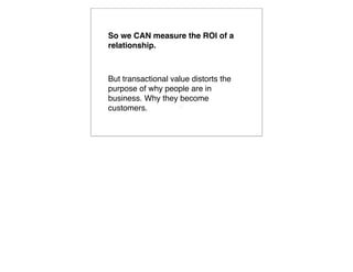 So we CAN measure the ROI of a
relationship.



But transactional value distorts the
purpose of why people are in
business. Why they become
customers.          
                        
 