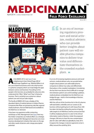 MEDICINMANField Force Excellence
TM
April 2014 | www.medicinman.net
Marrying
Medicalaffairs
andMarketing
In an era of increas-
ing regulatory pres-
sure and social activ-
ism, medical advisers
who can provide
better insights about
patient care will en-
able pharma compa-
nies to deliver true
value and differen-
tiate themselves in
the crowded market-
place.
A
t the INMAS 2014, (see here) it was
enlightening to hear Sharad Tyagi, MD of
Boehringer Ingelheim say,“Medical Affairs is at
the core of pharma business and is the only function
in a pharma company which can truly bridge the gaps
between science and business.”According to him,
people in this function are probably the only ones who
understand the“Why”,“What”and“How”of pharma
business. That is certainly true as pharma is about
patient care and not just sales targets.
The faculty at INMAS 2014 was a display of the
abundant talent of medical advisers in Indian Pharma.
Companies like Pfizer are pioneering roles like regional
medical advisers, that are field-based and available to
the field force on demand.
It has been my experience while conducting
workshops on KOL Management (see here), that very
few Indian companies use medical affairs as a strategic
partner. Instead, KOL Management becomes one more
business development initiative that caters to the ego
and other needs of doctors with a large prescription
potential.
In an era of increasing regulatory pressure and social
activism, medical advisers who can provide better
insights about patient care will enable pharma
companies to deliver true value and differentiate
themselves in the crowded marketplace. Considering
the fact that most doctors find it difficult to manage
time between patient care and knowledge updation,
medical advisers embedded into the field force can
bridge the gap – both in the knowledge of doctors
and the field force.
With the roll out of the Sunshine Act in the US, pharma
will need better umbrellas and sun screens to do
business without getting burnt with heavy fines. GSK
has taken the lead by ending the practice of giving
sales targets to its field force and has announced that
it will be employing doctors to cater to the clinical
information needs of doctors. Under the proposed
changes, GSK aims to have the new compensation
plan for sales staff rolled out globally by early 2015.
It expects the changes in doctors’payments to be in
effect around the world by 2016.
Editorial
Since 2011
“
”
 