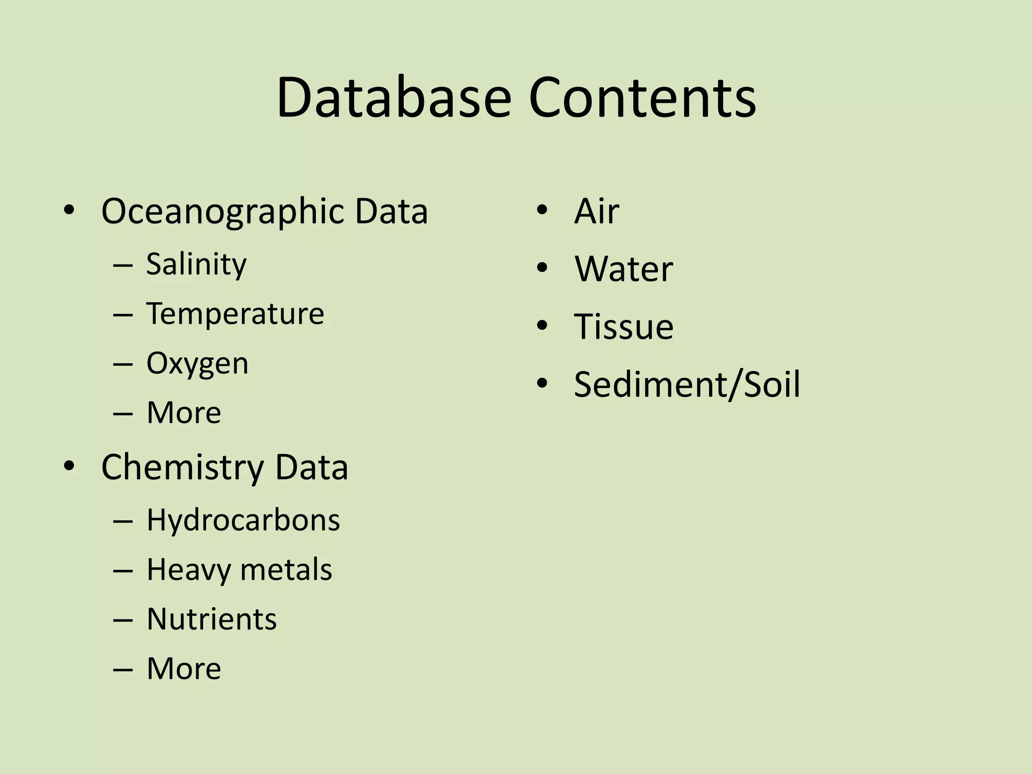 Database Contents
• Oceanographic Data
–
–
–
–

Salinity
Temperature
Oxygen
More

• Chemistry Data
–
–
–
–

Hydrocarbons
Heavy metals
Nutrients
More

•
•
•
•

Air
Water
Tissue
Sediment/Soil

 