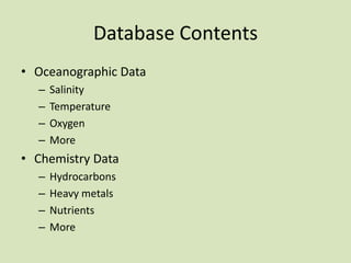 Database Contents
• Oceanographic Data
–
–
–
–

Salinity
Temperature
Oxygen
More

• Chemistry Data
–
–
–
–

Hydrocarbons
Heavy metals
Nutrients
More

 