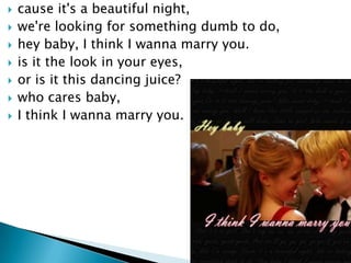 ?   cause it's a beautiful night,
?   we're looking for something dumb to do,
?   hey baby, I think I wanna marry you.
?   is it the look in your eyes,
?   or is it this dancing juice?
?   who cares baby,
?   I think I wanna marry you.
 
