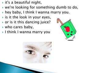 ?   it's a beautiful night,
?   we're looking for something dumb to do,
?   hey baby, I think I wanna marry you.
?   is it the look in your eyes,
?   or is it this dancing juice?
?   who cares baby,
?   I think I wanna marry you
 