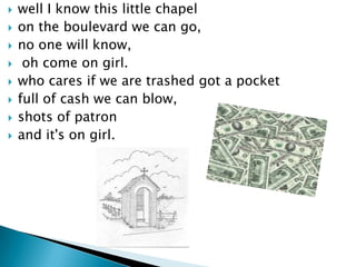 ?   well I know this little chapel
?   on the boulevard we can go,
?   no one will know,
?    oh come on girl.
?   who cares if we are trashed got a pocket
?   full of cash we can blow,
?   shots of patron
?   and it's on girl.
 