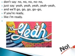 ?   don't say: no, no, no, no-no,
?   just say: yeah, yeah, yeah, yeah-yeah,
?   and we'll go, go, go, go-go,
?   if you're ready,
?   like i'm ready.
?
 