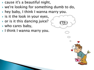 ?   cause it's a beautiful night,
?   we're looking for something dumb to do,
?   hey baby, I think I wanna marry you.
?   is it the look in your eyes,
?   or is it this dancing juice?
?   who cares baby,
?   I think I wanna marry you.
 