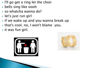 ?   I'll go get a ring let the choir
?   bells sing like oooh
?   so whatcha wanna do?
?   let's just run girl
?   if we wake up and you wanna break up
?   that's cool. no, I won't blame you.
?   it was fun girl.
 