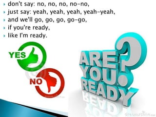 ?   don't say: no, no, no, no-no,
?   just say: yeah, yeah, yeah, yeah-yeah,
?   and we'll go, go, go, go-go,
?   if you're ready,
?   like I'm ready.
 
