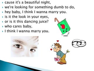 ?   cause it's a beautiful night,
?   we're looking for something dumb to do,
?   hey baby, I think I wanna marry you.
?   is it the look in your eyes,
?   or is it this dancing juice?
?   who cares baby,
?   I think I wanna marry you.
 