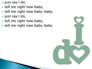?   just say I do,
?   tell me right now   baby,
?   tell me right now   baby-baby.
?   just say I do,
?   tell me right now   baby,
?   tell me right now   baby-baby.
 