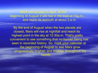 Mars will be easy to spot. At the beginning of August it will rise in the east at 10p.m.    and reach its azimuth at about 3 a.m.    By the end of August when the two planets are   closest, Mars will rise at nightfall and reach its    highest point in the sky at 12:30a.m. That's pretty convenient to see something that no human being has    seen in recorded history. So, mark your calendar at   the beginning of August to see Mars grow    progressively brighter and brighter throughout the    month.  
