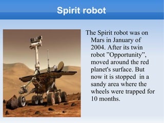 Spirit robot The Spirit robot was on Mars in January of 2004. After its twin robot ”Opportunity”,  moved around the red planet's surface. But now it is stopped  in a sandy area where the wheels were trapped for 10 months. 