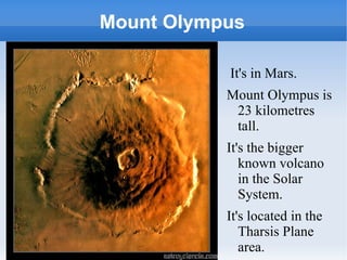 Mount Olympus It's in Mars.  Mount Olympus is 23 kilometres tall.  It's the bigger known volcano in the Solar System. It's located in the Tharsis Plane area. 