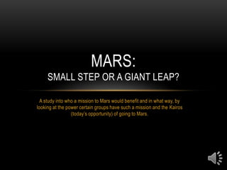 A study into who a mission to Mars would benefit and in what way, by looking at the power certain groups have such a mission and the Kairos (today’s opportunity) of going to Mars. Mars: Small Step or a Giant Leap? 