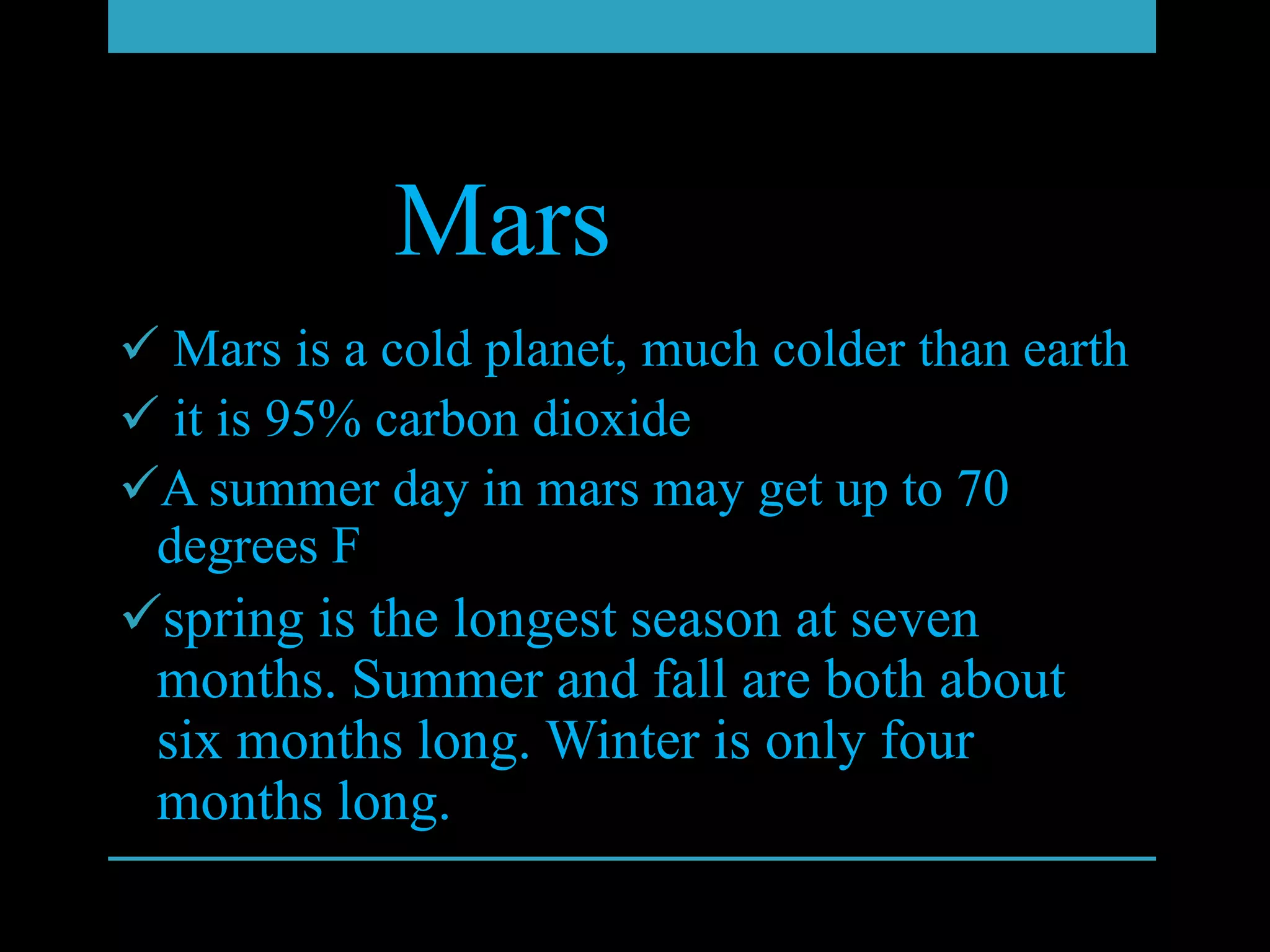 Mars
 Mars is a cold planet, much colder than earth
 it is 95% carbon dioxide
A summer day in mars may get up to 70
 degrees F
spring is the longest season at seven
 months. Summer and fall are both about
 six months long. Winter is only four
 months long.
 
