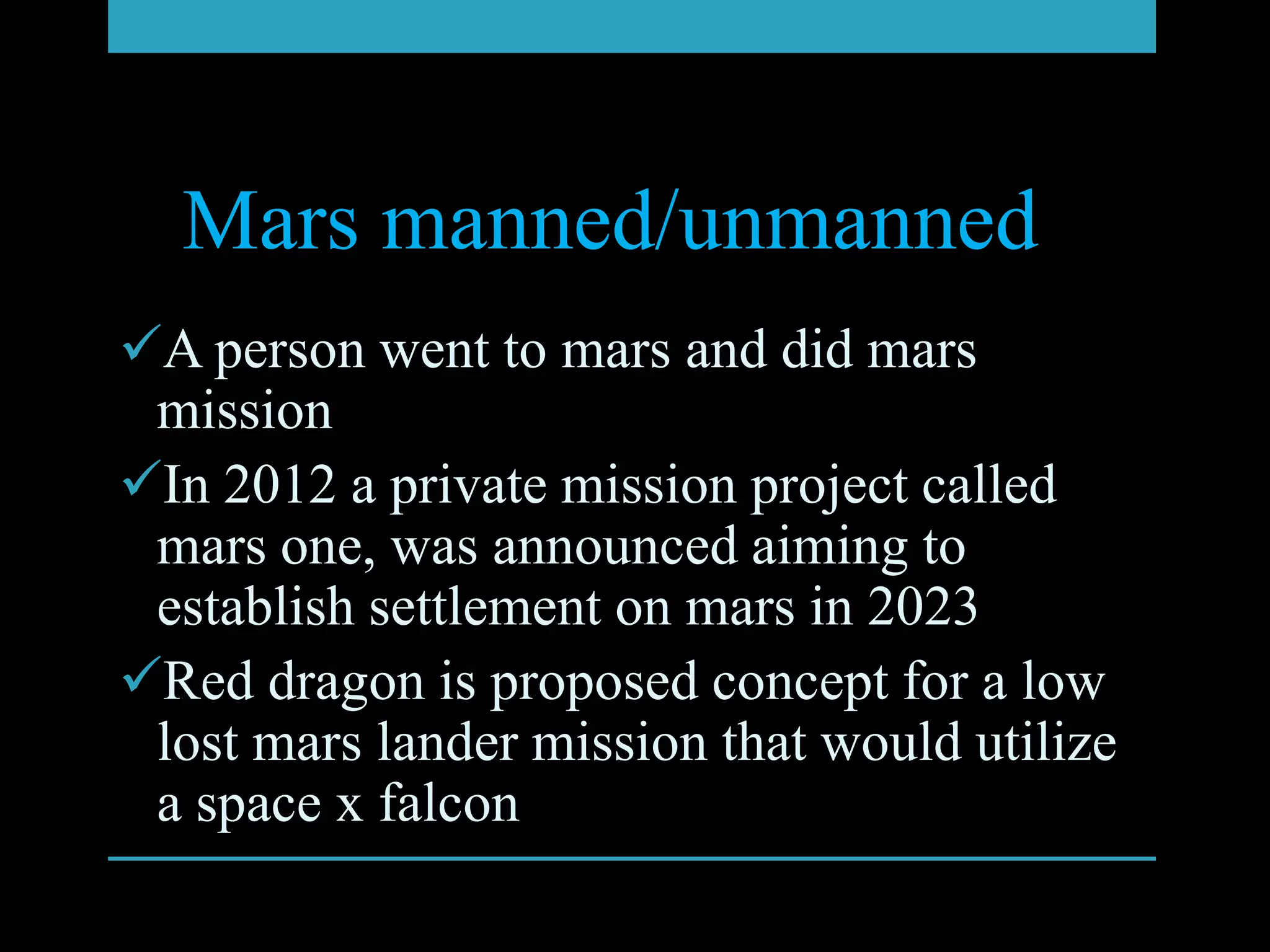 Mars manned/unmanned
A person went to mars and did mars
 mission
In 2012 a private mission project called
 mars one, was announced aiming to
 establish settlement on mars in 2023
Red dragon is proposed concept for a low
 lost mars lander mission that would utilize
 a space x falcon
 