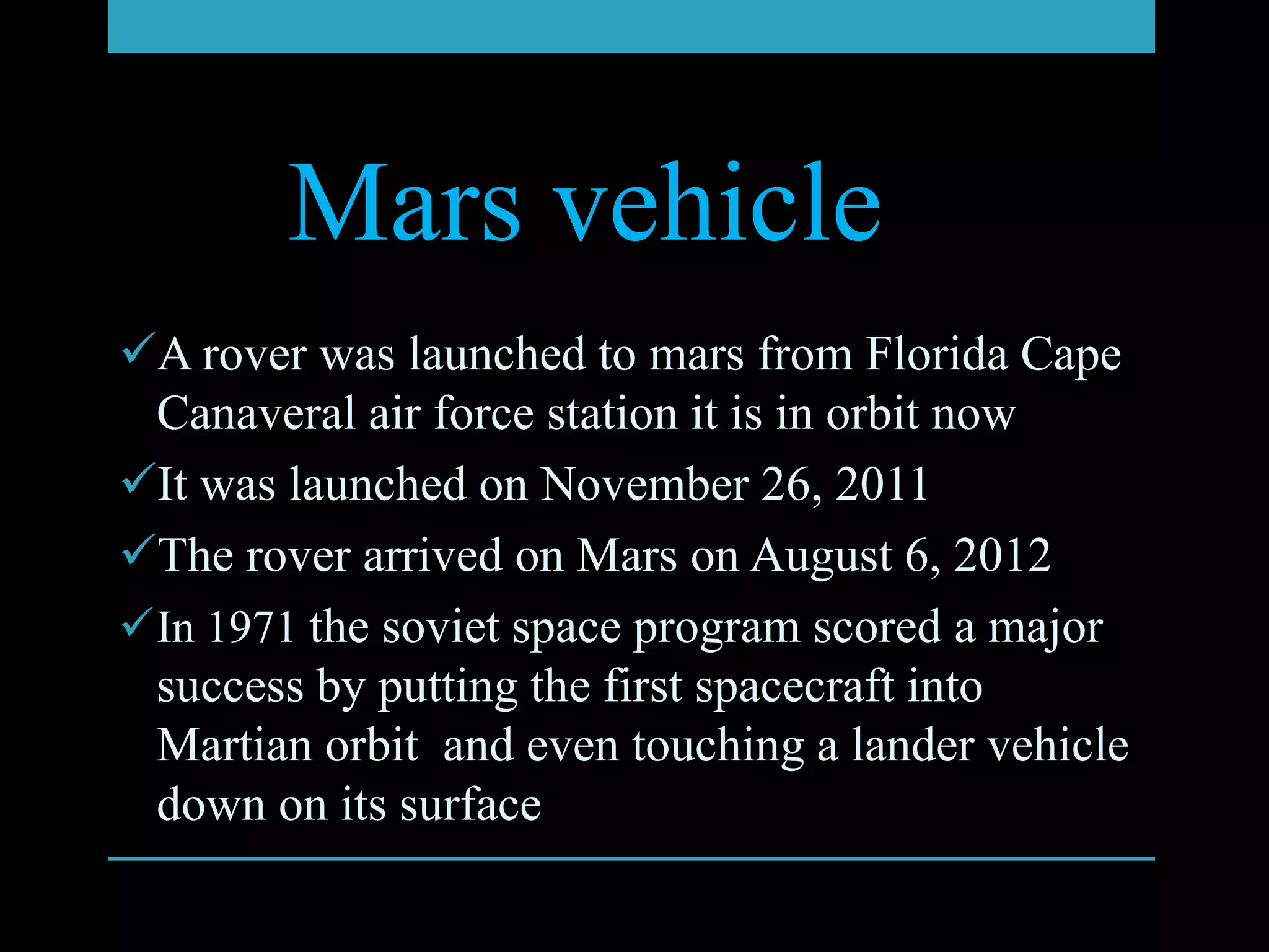 Mars vehicle
A rover was launched to mars from Florida Cape
 Canaveral air force station it is in orbit now
It was launched on November 26, 2011
The rover arrived on Mars on August 6, 2012
In 1971 the soviet space program scored a major
 success by putting the first spacecraft into
 Martian orbit and even touching a lander vehicle
 down on its surface
 