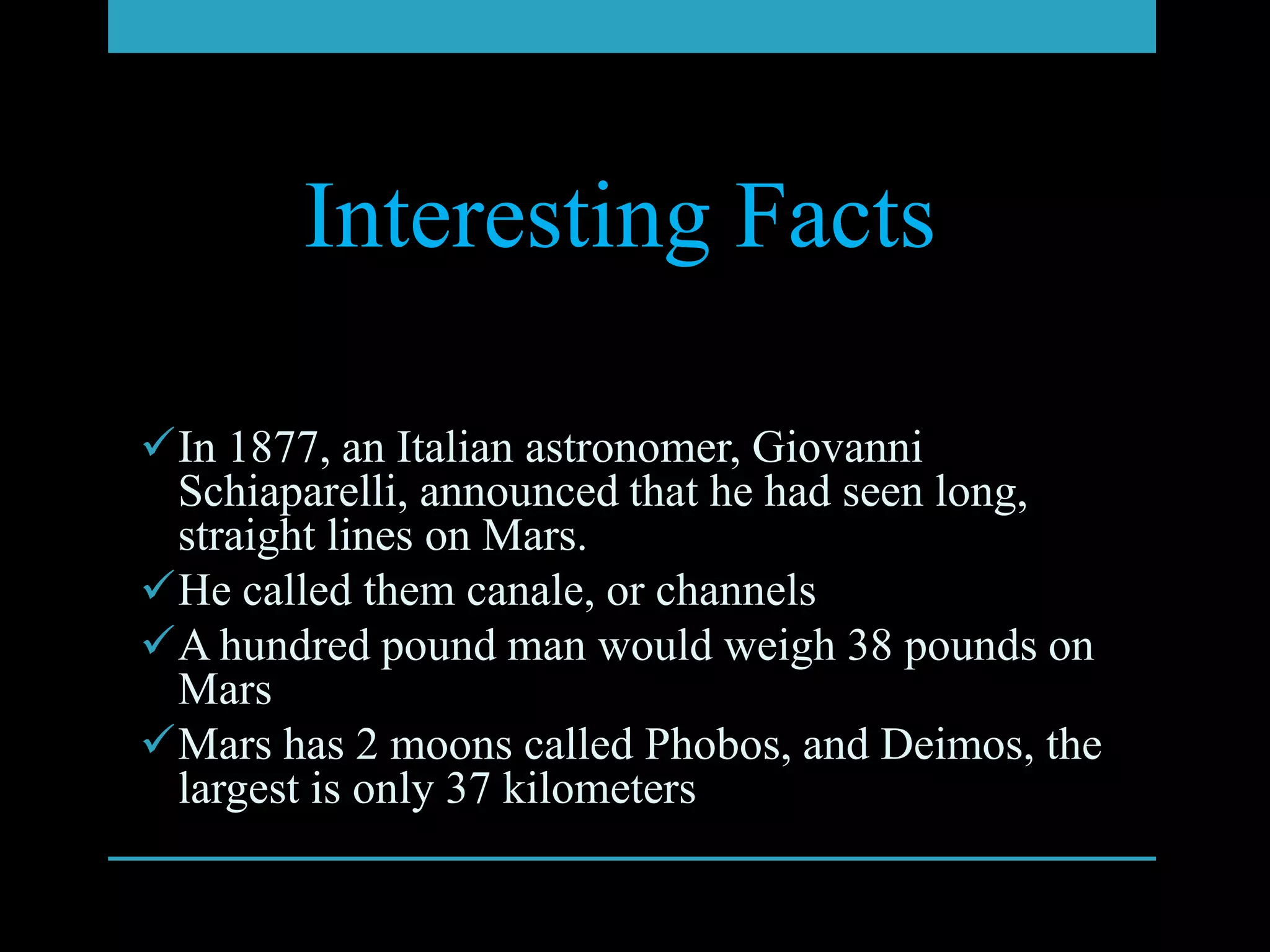 Interesting Facts

In 1877, an Italian astronomer, Giovanni
 Schiaparelli, announced that he had seen long,
 straight lines on Mars.
He called them canale, or channels
A hundred pound man would weigh 38 pounds on
 Mars
Mars has 2 moons called Phobos, and Deimos, the
 largest is only 37 kilometers
 