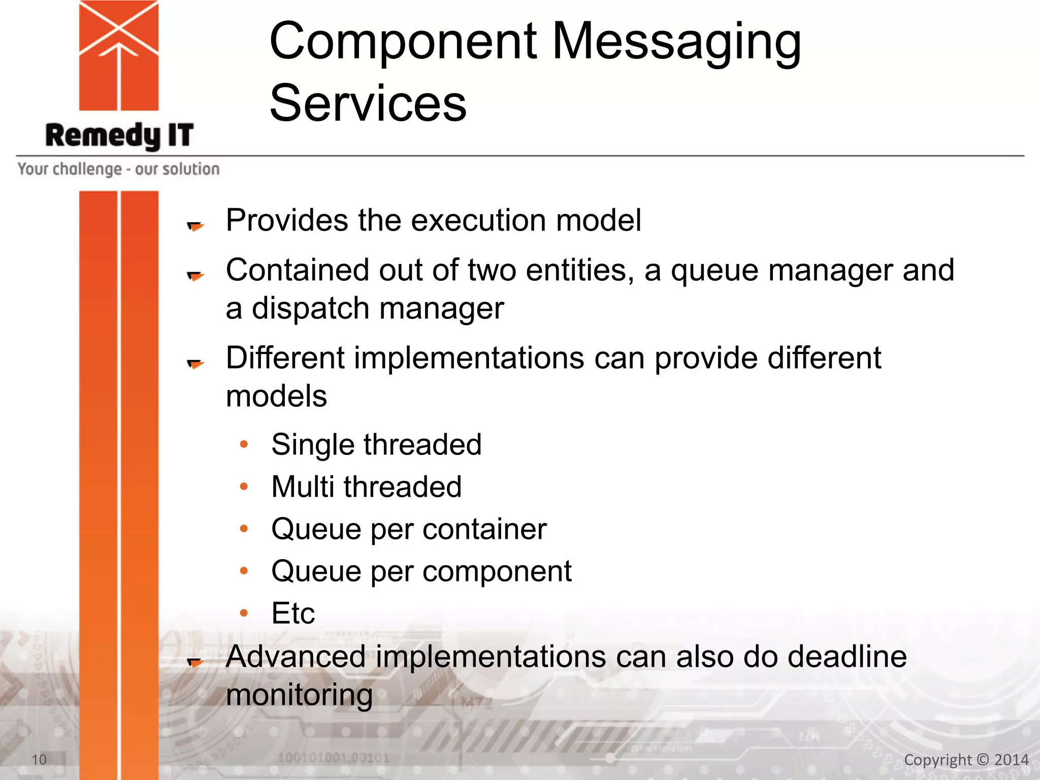 Component Messaging
Services
Provides the execution model
Contained out of two entities, a queue manager and
a dispatch manager
Different implementations can provide different
models
• Single threaded
• Multi threaded
• Queue per container
• Queue per component
• Etc
Advanced implementations can also do deadline
monitoring
Copyright © 201410
 