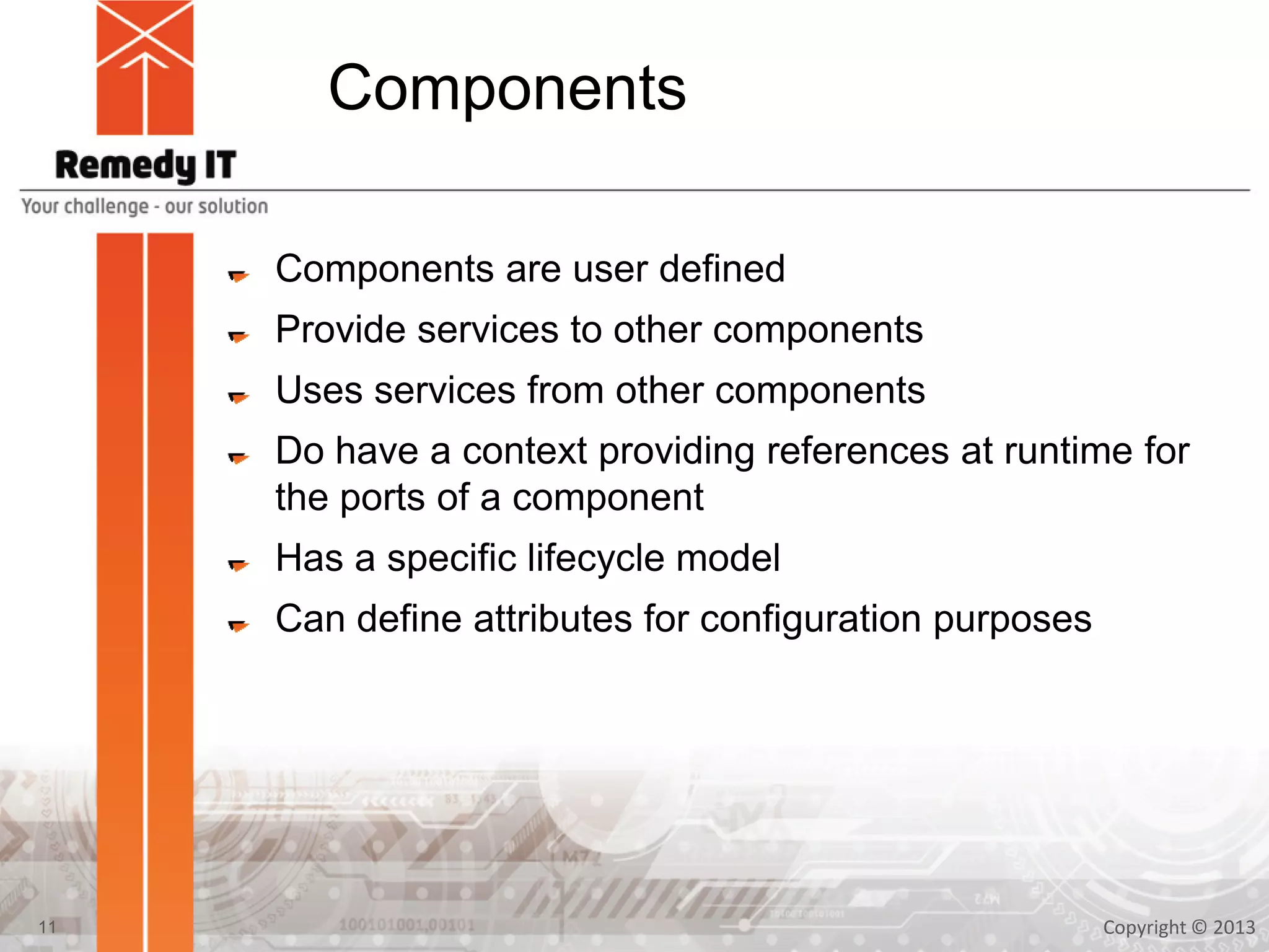 Components
Components are user defined
Provide services to other components
Uses services from other components
Do have a context providing references at runtime for
the ports of a component
Has a specific lifecycle model
Can define attributes for configuration purposes
Copyright © 201311
 