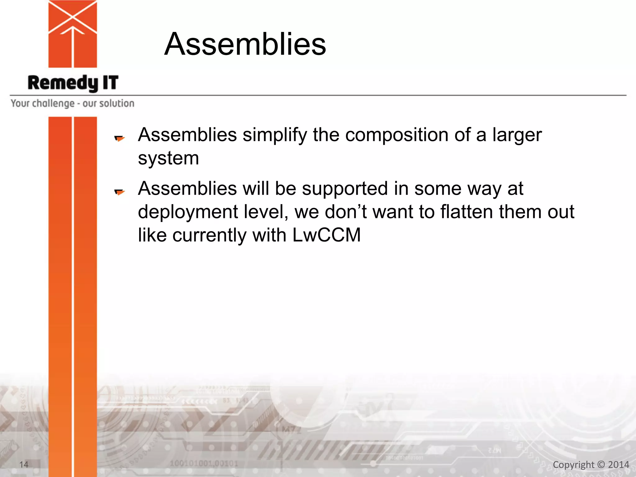 Assemblies
Assemblies simplify the composition of a larger
system
Assemblies will be supported in some way at
deployment level, we don’t want to flatten them out
like currently with LwCCM
Copyright © 201414
 