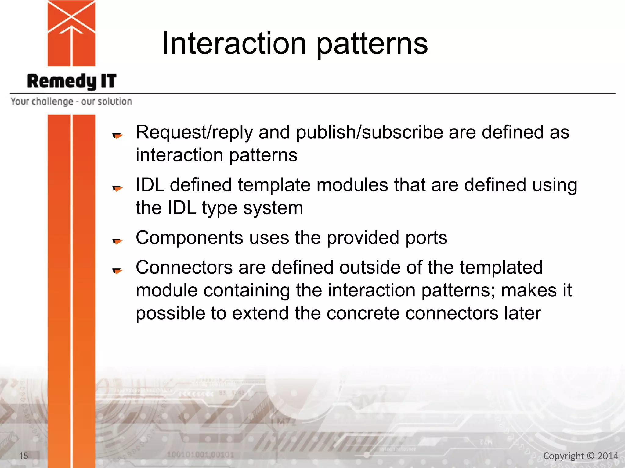 Interaction patterns
Request/reply and publish/subscribe are defined as
interaction patterns
IDL defined template modules that are defined using
the IDL type system
Components uses the provided ports
Connectors are defined outside of the templated
module containing the interaction patterns; makes it
possible to extend the concrete connectors later
Copyright © 201415
 