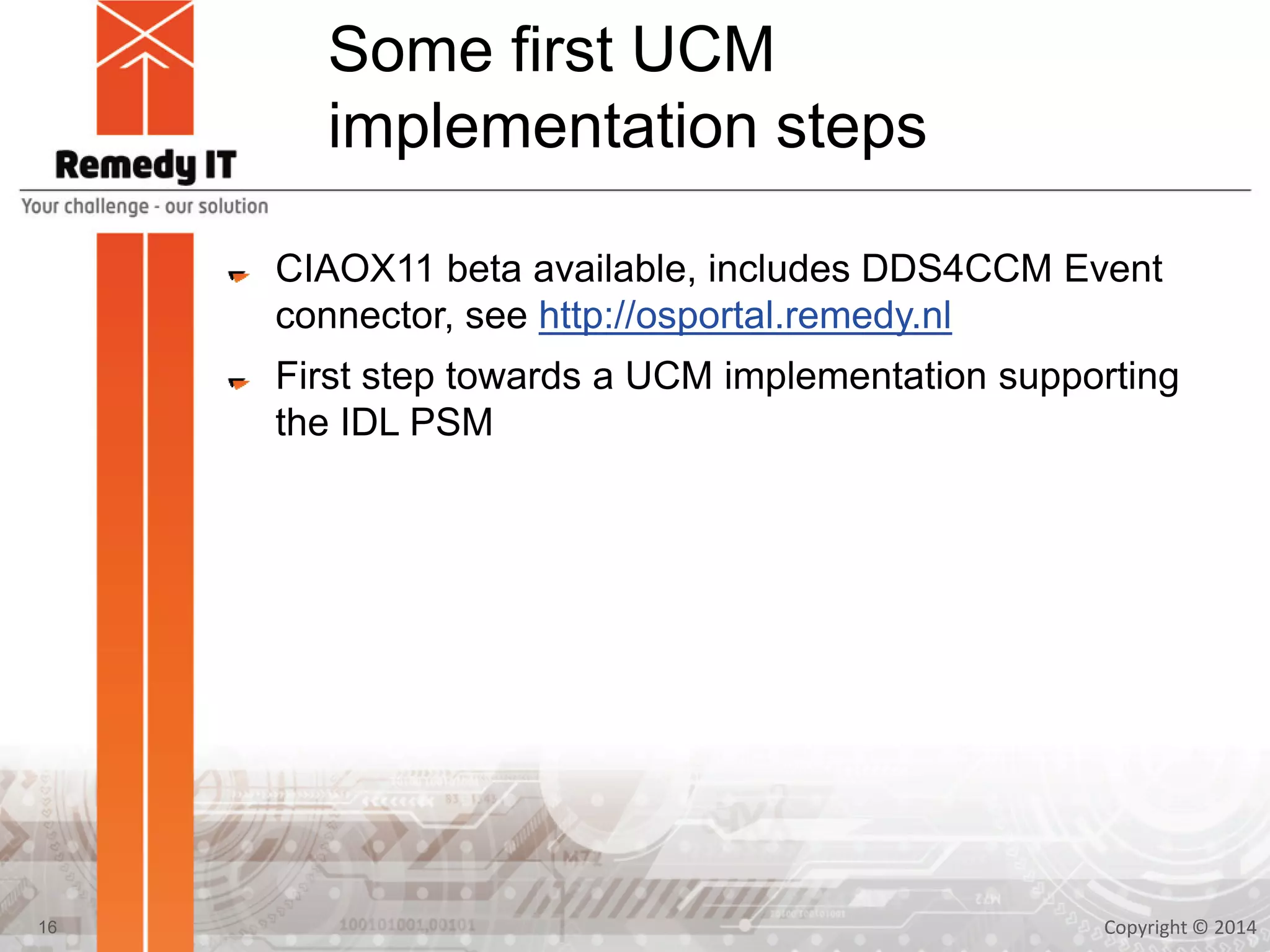 Some first UCM
implementation steps
CIAOX11 beta available, includes DDS4CCM Event
connector, see http://osportal.remedy.nl
First step towards a UCM implementation supporting
the IDL PSM
Copyright © 201416
 