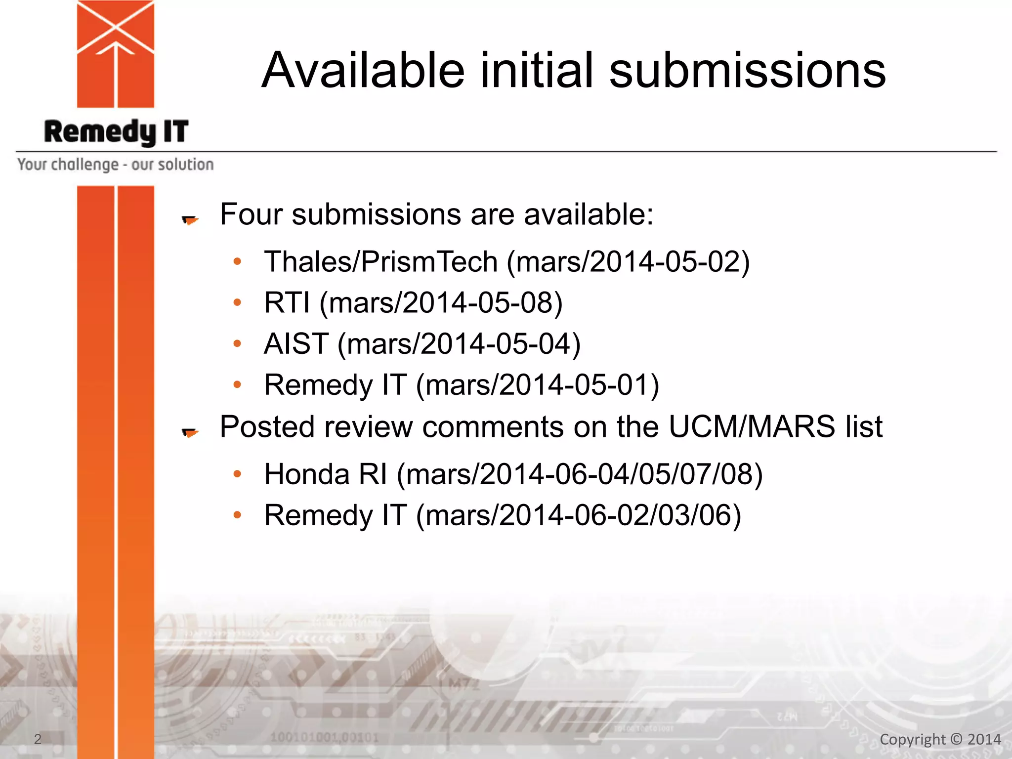 Available initial submissions
Four submissions are available:
• Thales/PrismTech (mars/2014-05-02)
• RTI (mars/2014-05-08)
• AIST (mars/2014-05-04)
• Remedy IT (mars/2014-05-01)
Posted review comments on the UCM/MARS list
• Honda RI (mars/2014-06-04/05/07/08)
• Remedy IT (mars/2014-06-02/03/06)
Copyright © 20142
 