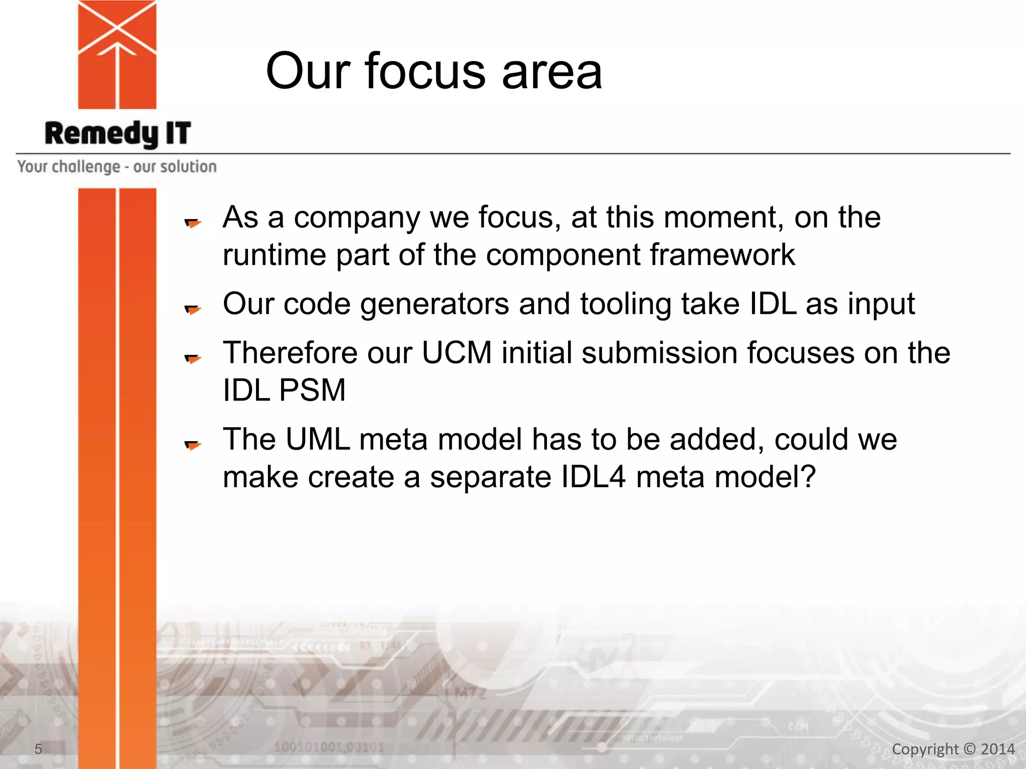 Our focus area
As a company we focus, at this moment, on the
runtime part of the component framework
Our code generators and tooling take IDL as input
Therefore our UCM initial submission focuses on the
IDL PSM
The UML meta model has to be added, could we
make create a separate IDL4 meta model?
Copyright © 20145
 